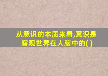 从意识的本质来看,意识是客观世界在人脑中的( )